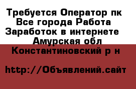 Требуется Оператор пк - Все города Работа » Заработок в интернете   . Амурская обл.,Константиновский р-н